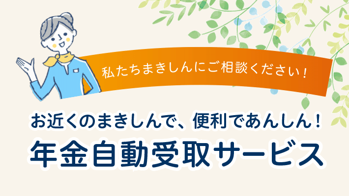 お近くのまきしんで、便利であんしん！年金自動受取サービス